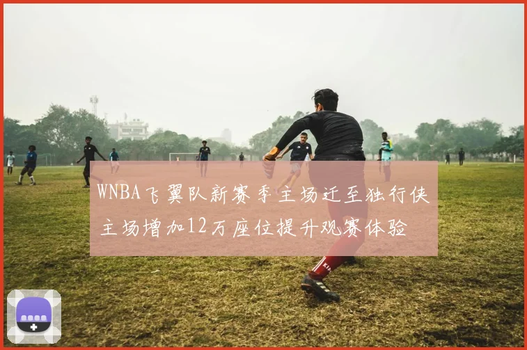 WNBA飞翼队新赛季主场迁至独行侠主场增加12万座位提升观赛体验