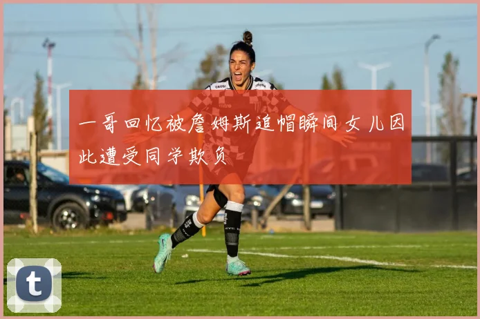 一哥回忆被詹姆斯追帽瞬间女儿因此遭受同学欺负