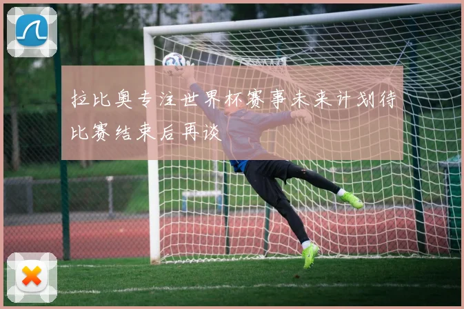 拉比奥专注世界杯赛事未来计划待比赛结束后再谈