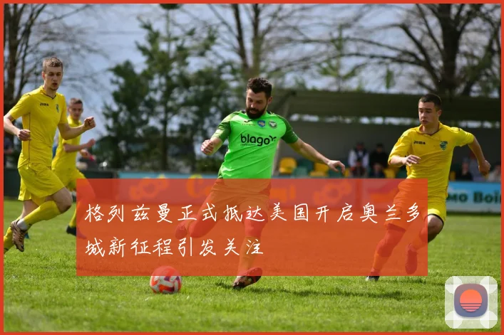 格列兹曼正式抵达美国开启奥兰多城新征程引发关注