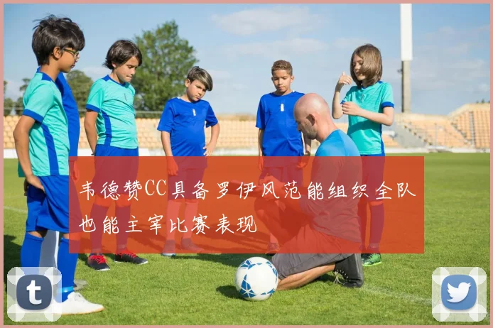 韦德赞CC具备罗伊风范能组织全队也能主宰比赛表现