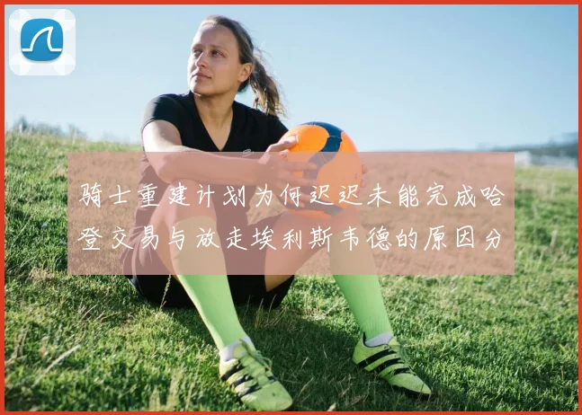 骑士重建计划为何迟迟未能完成哈登交易与放走埃利斯韦德的原因分析