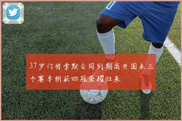 37岁门将索默合同到期离开国米三个赛季斩获四冠荣耀归来