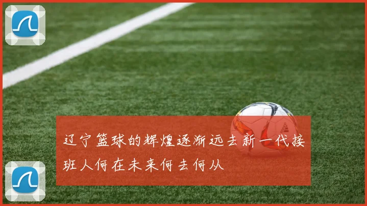辽宁篮球的辉煌逐渐远去新一代接班人何在未来何去何从