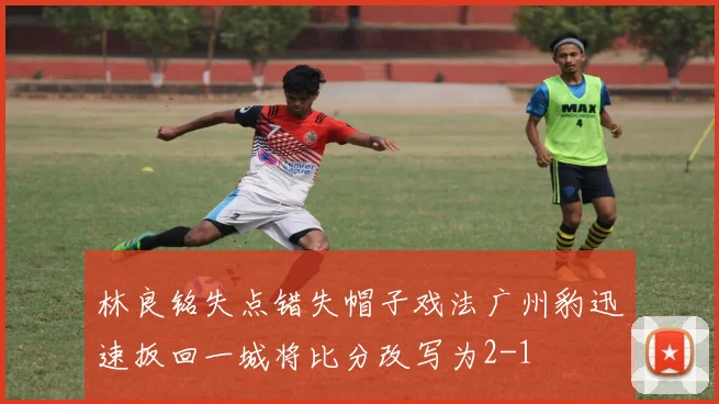 林良铭失点错失帽子戏法广州豹迅速扳回一城将比分改写为2-1