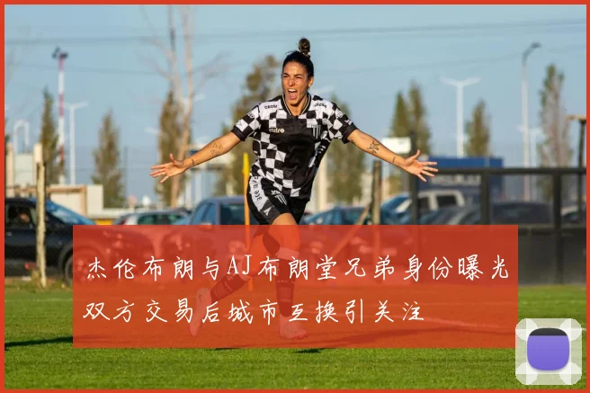 杰伦布朗与AJ布朗堂兄弟身份曝光双方交易后城市互换引关注