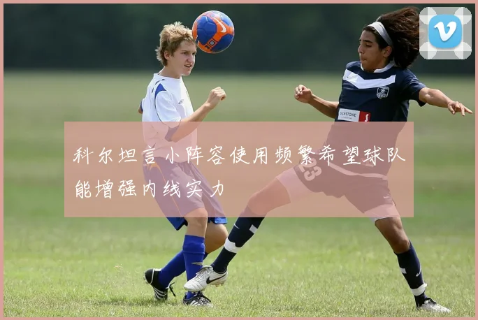 科尔坦言小阵容使用频繁希望球队能增强内线实力
