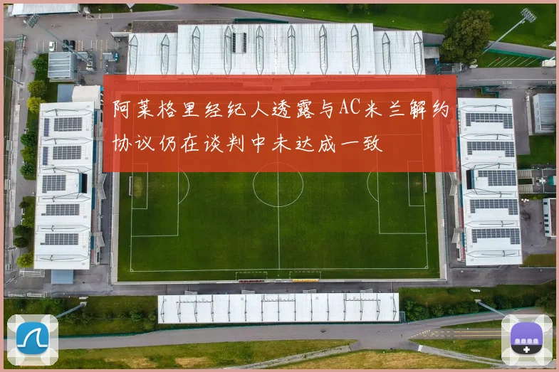 阿莱格里经纪人透露与AC米兰解约协议仍在谈判中未达成一致