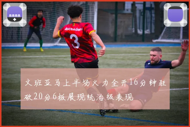 文班亚马上半场火力全开16分钟狂砍20分6板展现统治级表现