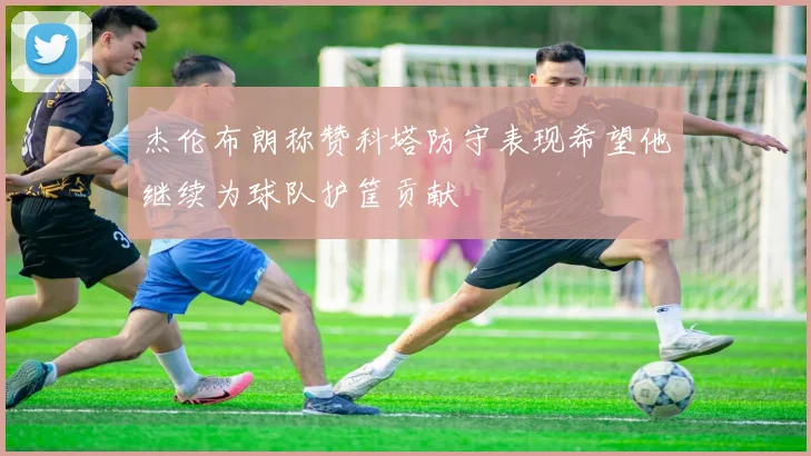 杰伦布朗称赞科塔防守表现希望他继续为球队护筐贡献