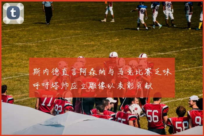 斯内德直言阿森纳与马竞比赛乏味呼吁塔帅应立雕像以表彰贡献
