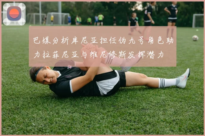 巴媒分析库尼亚担任伪九号角色助力拉菲尼亚与维尼修斯发挥潜力