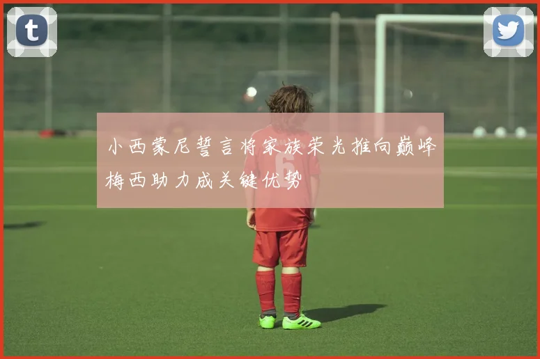 小西蒙尼誓言将家族荣光推向巅峰梅西助力成关键优势