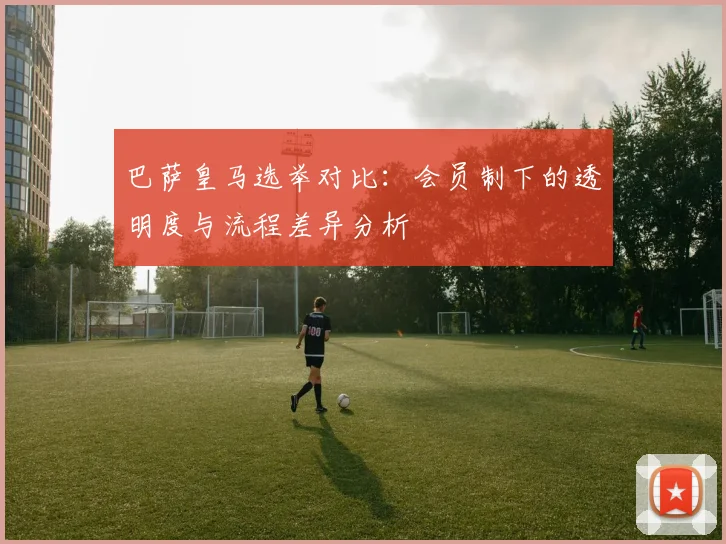 巴萨皇马选举对比：会员制下的透明度与流程差异分析