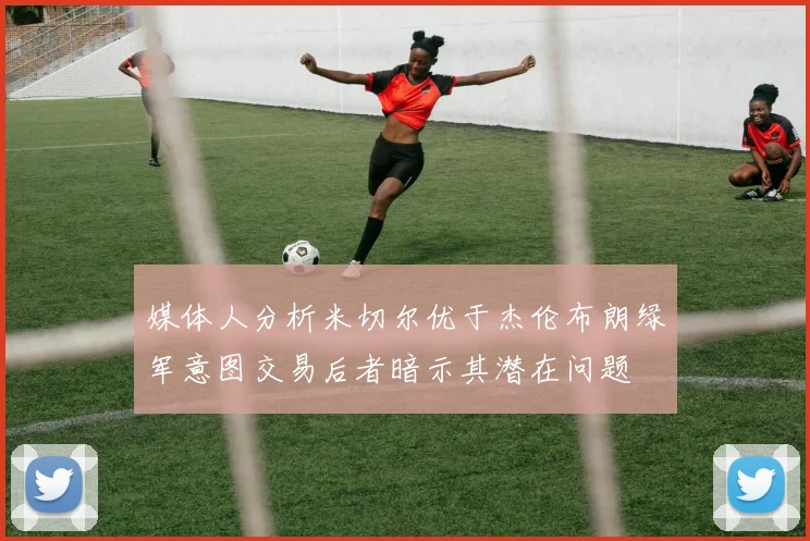媒体人分析米切尔优于杰伦布朗绿军意图交易后者暗示其潜在问题