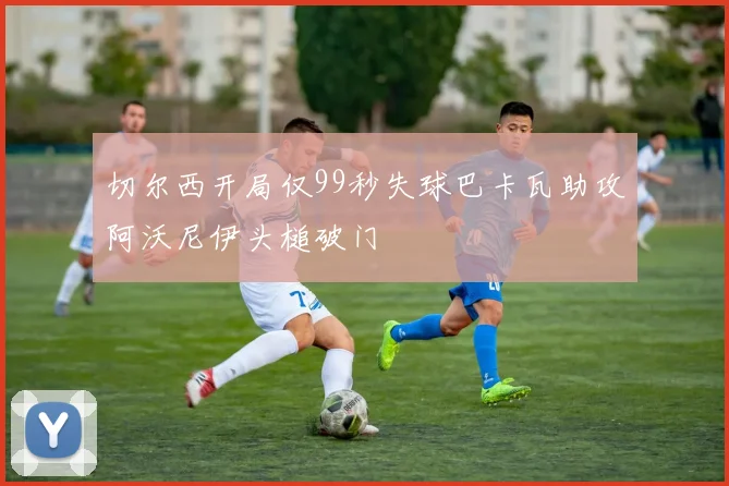 切尔西开局仅99秒失球巴卡瓦助攻阿沃尼伊头槌破门