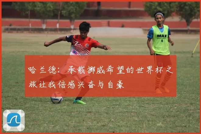 哈兰德：承载挪威希望的世界杯之旅让我倍感兴奋与自豪