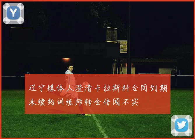 辽宁媒体人澄清卡拉斯科合同到期未续约训练师转会传闻不实